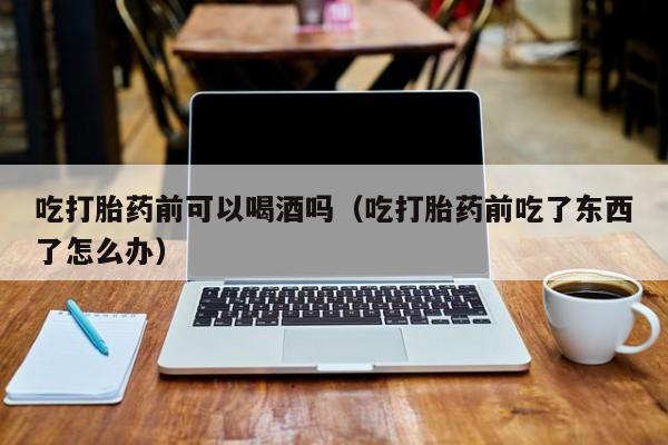 哪里能购买打胎药呢孕妇吃打胎药前可以喝酒吗（吃打胎药前吃了东西了怎么办）